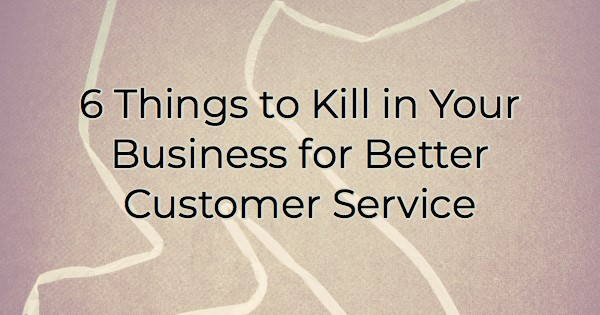 6 Things to Kill in Your Business for Better Customer Service